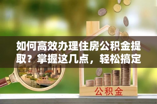 邵东如何高效办理住房公积金提取？掌握这几点，轻松搞定！