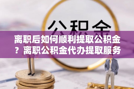 邵东离职后如何顺利提取公积金？离职公积金代办提取服务助力无忧办理